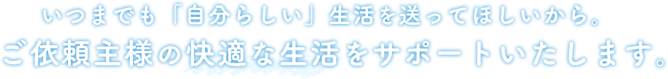 いつまでも「自分らしい」生活を送ってほしいから。ご依頼主様の快適な生活をサポートいたします。