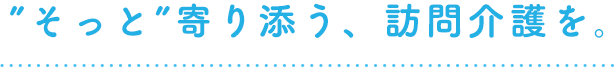 ”そっと”寄り添う、訪問介護を。