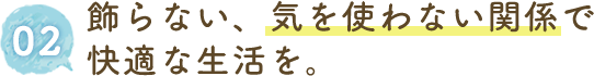 飾らない、気を使わない関係で快適な生活を。