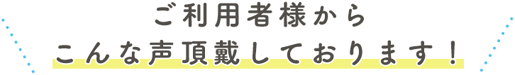 ご利用者様からこんな声頂戴しております！